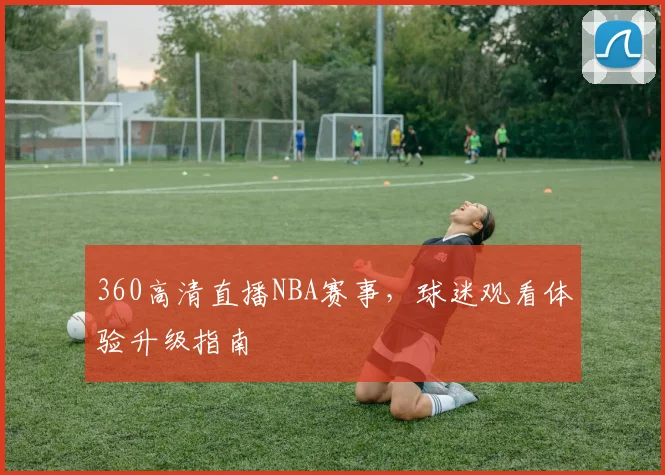 360高清直播NBA赛事，球迷观看体验升级指南