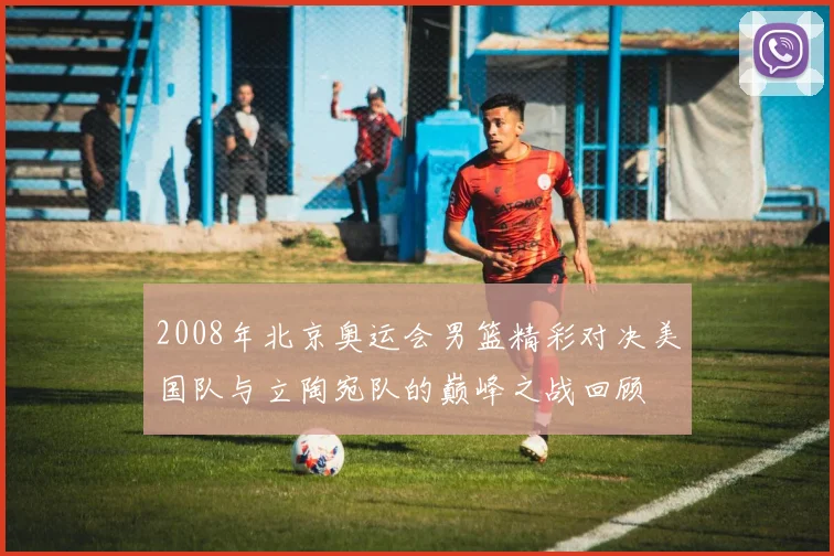2008年北京奥运会男篮精彩对决美国队与立陶宛队的巅峰之战回顾