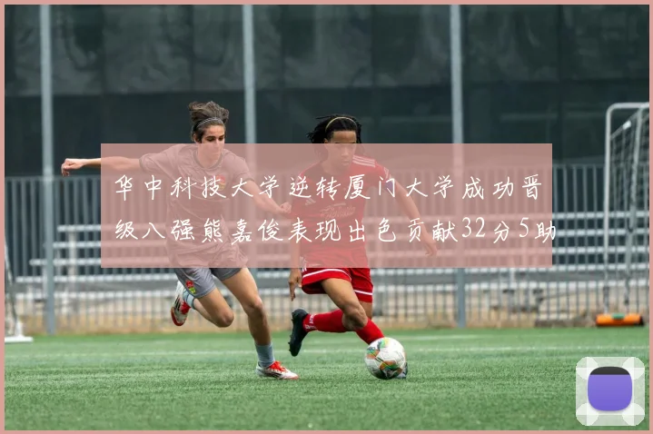 华中科技大学逆转厦门大学成功晋级八强熊嘉俊表现出色贡献32分5助攻5抢断