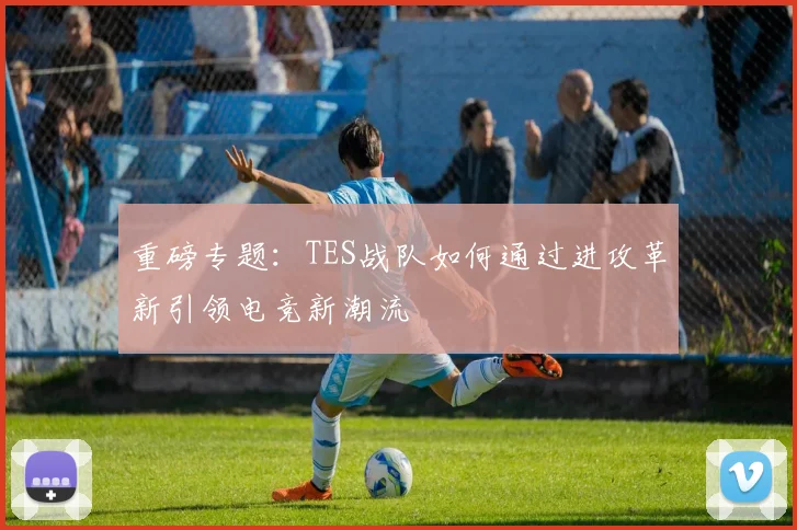 重磅专题：TES战队如何通过进攻革新引领电竞新潮流