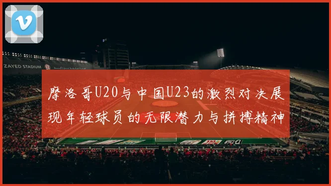 摩洛哥U20与中国U23的激烈对决展现年轻球员的无限潜力与拼搏精神