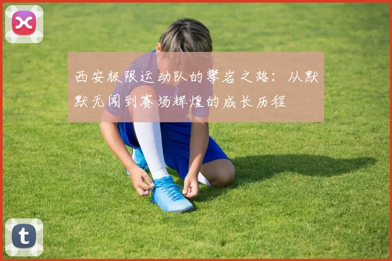 西安极限运动队的攀岩之路：从默默无闻到赛场辉煌的成长历程